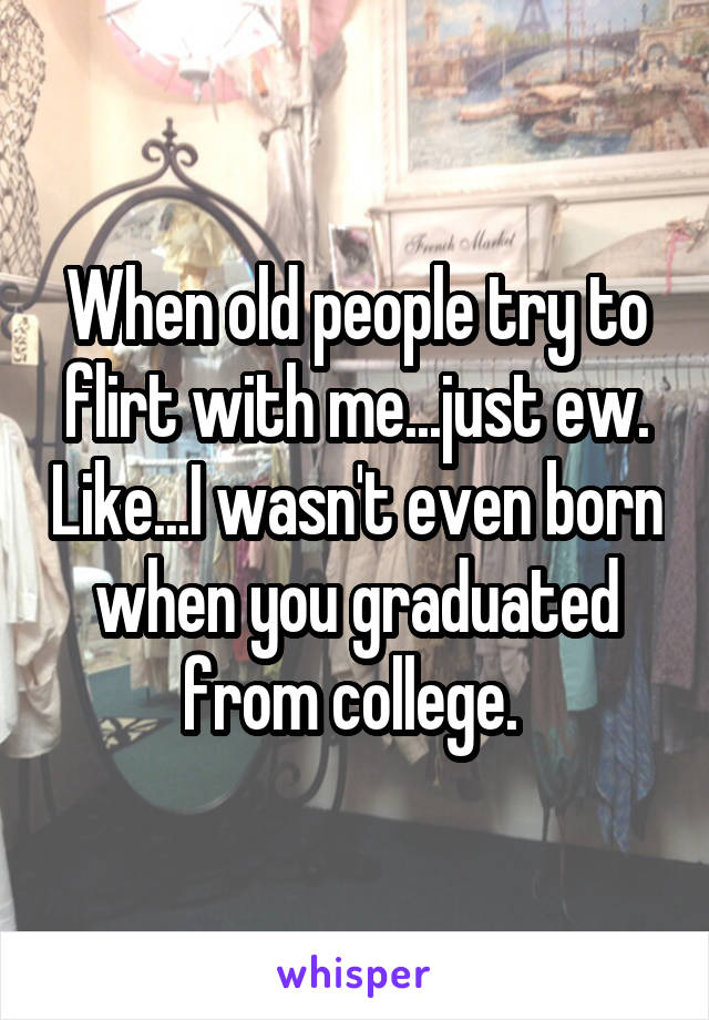 When old people try to flirt with me...just ew. Like...I wasn't even born when you graduated from college. 