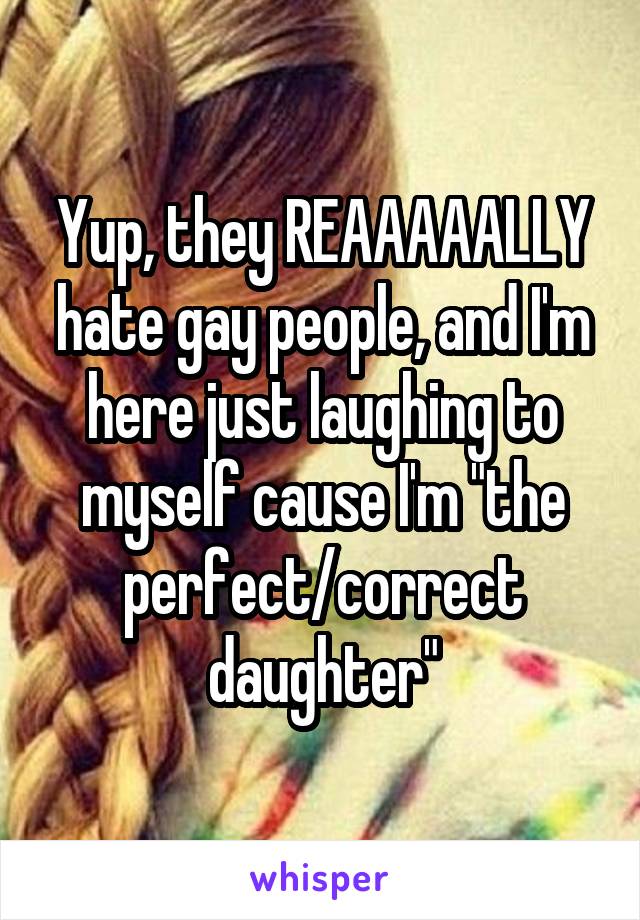 Yup, they REAAAAALLY hate gay people, and I'm here just laughing to myself cause I'm "the perfect/correct daughter"