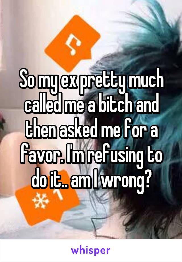 So my ex pretty much called me a bitch and then asked me for a favor. I'm refusing to do it.. am I wrong?