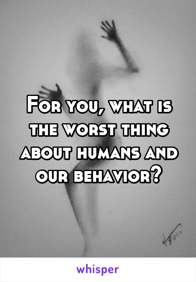 For you, what is the worst thing about humans and our behavior?