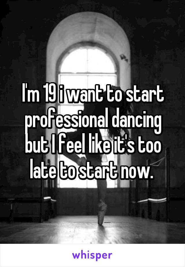 I'm 19 i want to start professional dancing but I feel like it's too late to start now. 