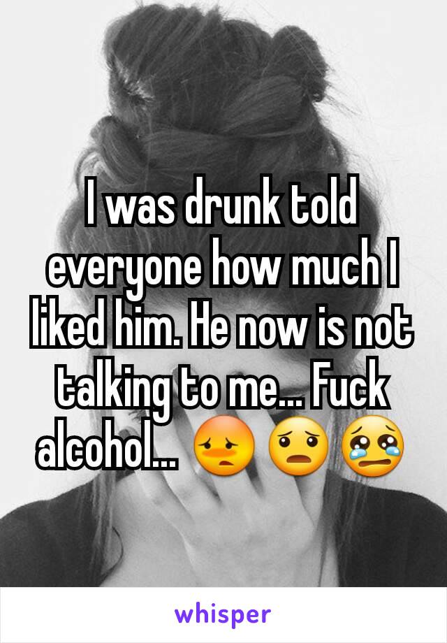 I was drunk told everyone how much I liked him. He now is not talking to me... Fuck alcohol... 😳😦😢