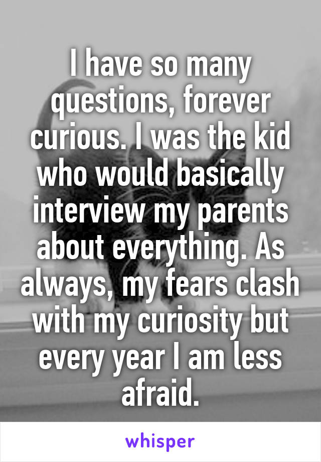 I have so many questions, forever curious. I was the kid who would basically interview my parents about everything. As always, my fears clash with my curiosity but every year I am less afraid.