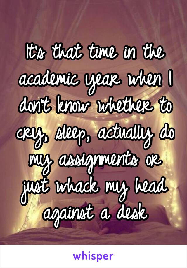 It's that time in the academic year when I don't know whether to cry, sleep, actually do my assignments or just whack my head against a desk