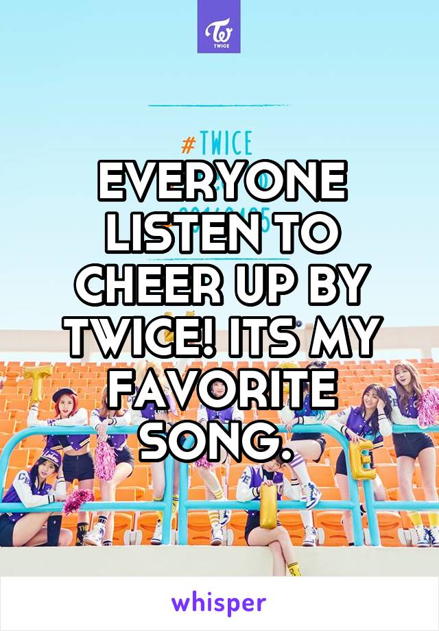 EVERYONE LISTEN TO CHEER UP BY TWICE! ITS MY FAVORITE SONG. 