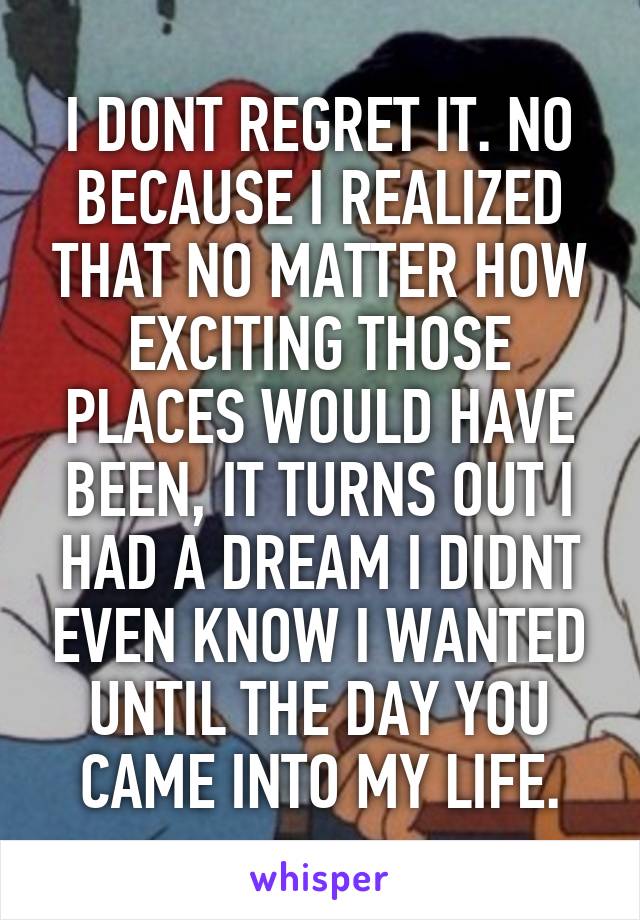 I DONT REGRET IT. NO BECAUSE I REALIZED THAT NO MATTER HOW EXCITING THOSE PLACES WOULD HAVE BEEN, IT TURNS OUT I HAD A DREAM I DIDNT EVEN KNOW I WANTED UNTIL THE DAY YOU CAME INTO MY LIFE.