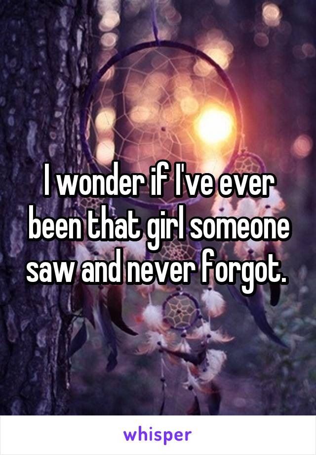 I wonder if I've ever been that girl someone saw and never forgot. 