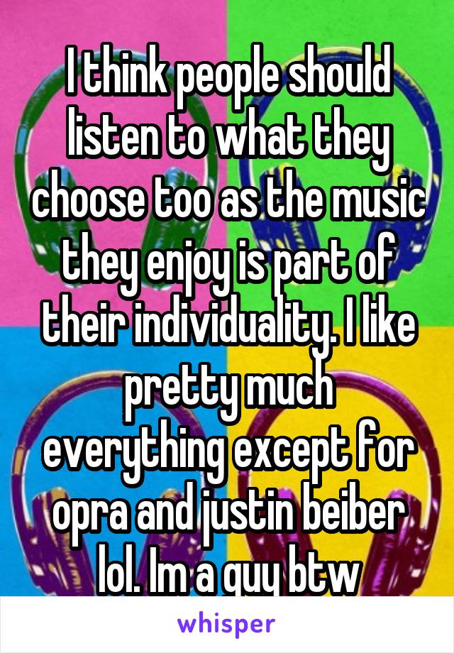 I think people should listen to what they choose too as the music they enjoy is part of their individuality. I like pretty much everything except for opra and justin beiber lol. Im a guy btw