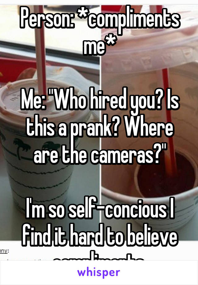 Person: *compliments me*

Me: "Who hired you? Is this a prank? Where are the cameras?"

I'm so self-concious I find it hard to believe compliments.