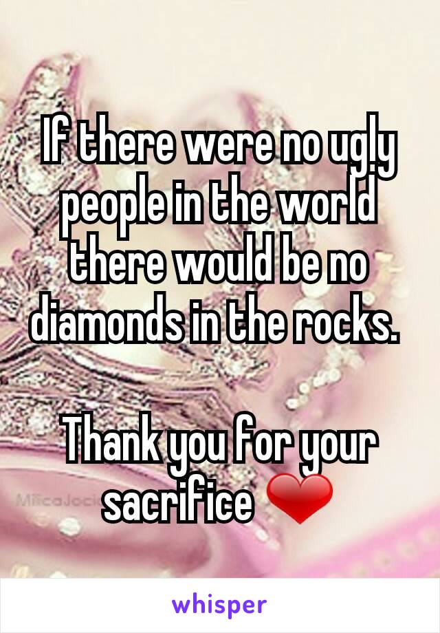 If there were no ugly people in the world there would be no diamonds in the rocks. 

Thank you for your sacrifice ❤