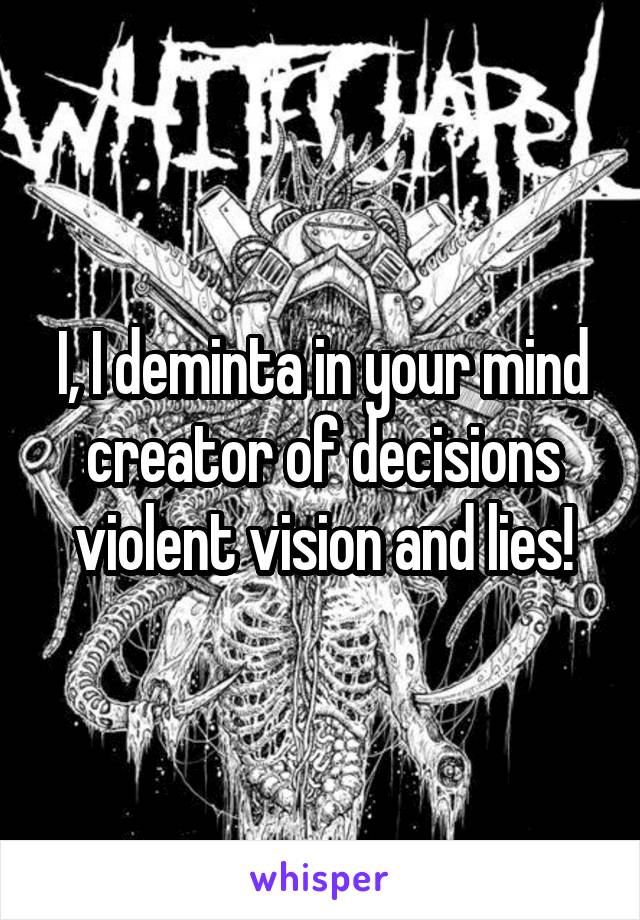 I, I deminta in your mind creator of decisions violent vision and lies!