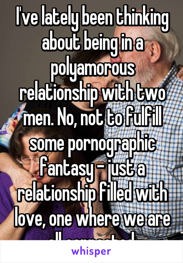 I've lately been thinking about being in a polyamorous relationship with two men. No, not to fulfill some pornographic fantasy - just a relationship filled with love, one where we are all connected.