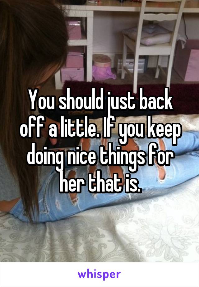 You should just back off a little. If you keep doing nice things for her that is.