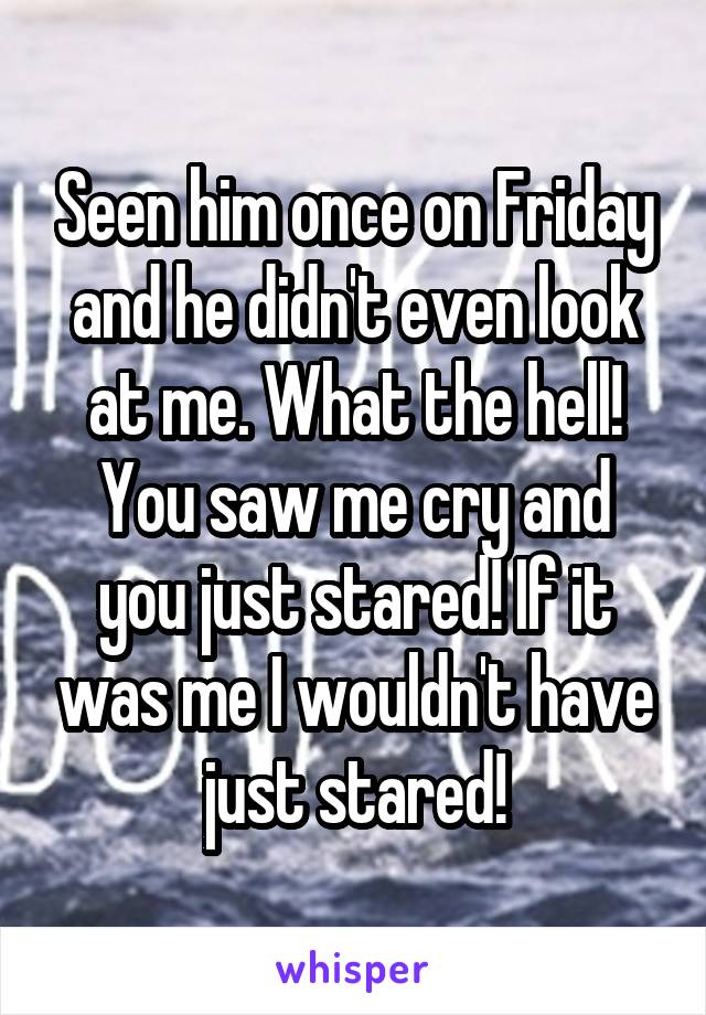 Seen him once on Friday and he didn't even look at me. What the hell!
You saw me cry and you just stared! If it was me I wouldn't have just stared!