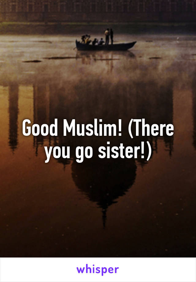 Good Muslim! (There you go sister!)