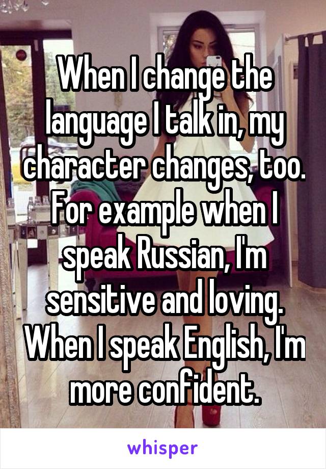 When I change the language I talk in, my character changes, too. For example when I speak Russian, I'm sensitive and loving. When I speak English, I'm more confident.