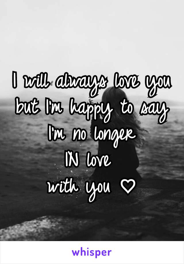 I will always love you but I'm happy to say
 I'm no longer 
IN love 
with you ♡