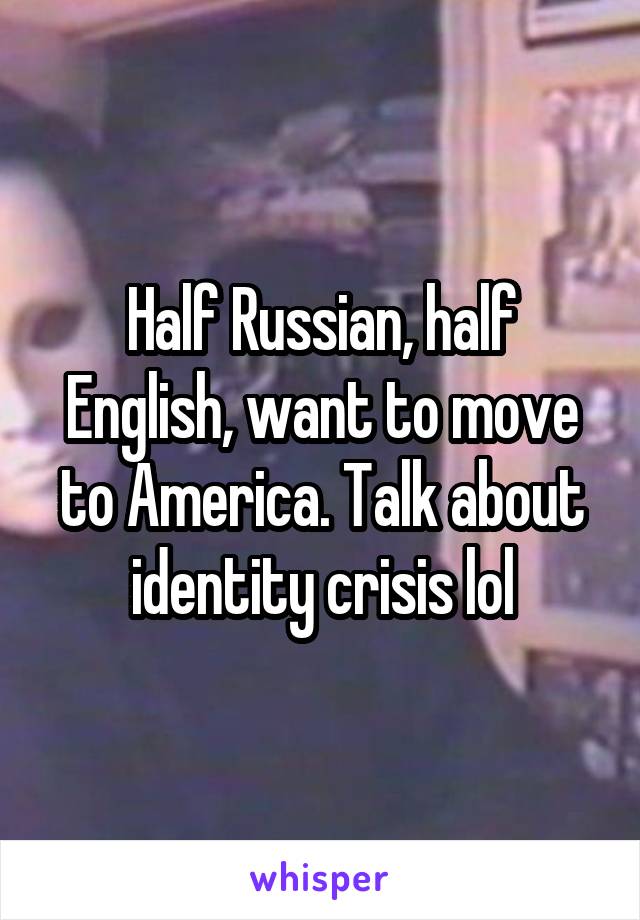 Half Russian, half English, want to move to America. Talk about identity crisis lol