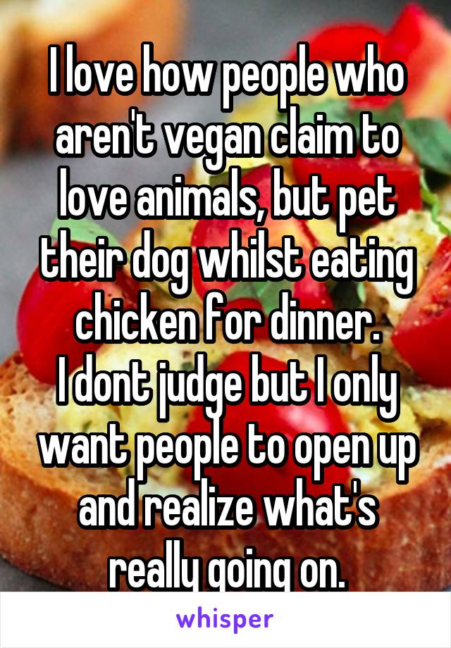 I love how people who aren't vegan claim to love animals, but pet their dog whilst eating chicken for dinner.
I dont judge but I only want people to open up and realize what's really going on.