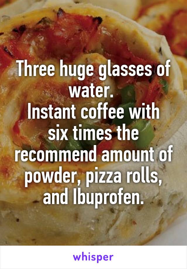 Three huge glasses of water. 
Instant coffee with six times the recommend amount of powder, pizza rolls, and Ibuprofen.