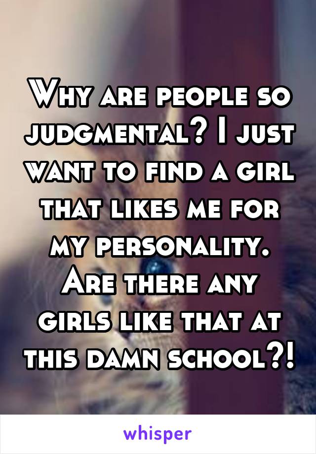 Why are people so judgmental? I just want to find a girl that likes me for my personality. Are there any girls like that at this damn school?!