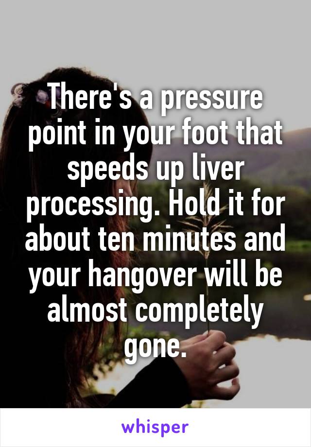 There's a pressure point in your foot that speeds up liver processing. Hold it for about ten minutes and your hangover will be almost completely gone.