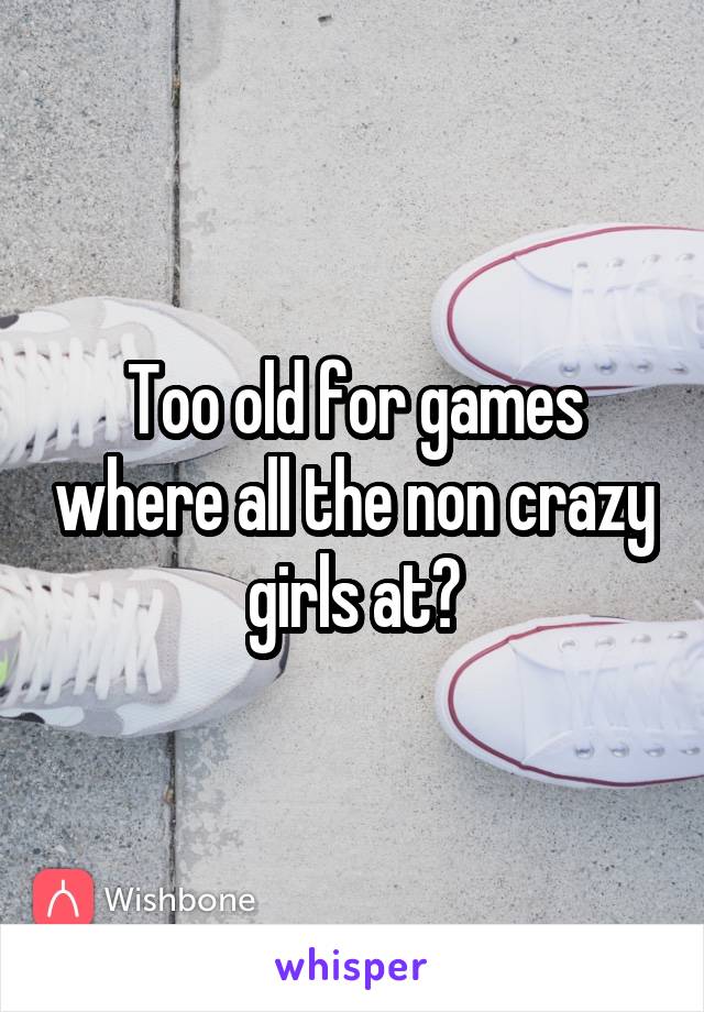 Too old for games where all the non crazy girls at?