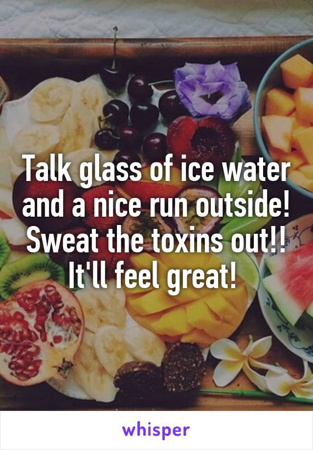 Talk glass of ice water and a nice run outside! Sweat the toxins out!! It'll feel great! 