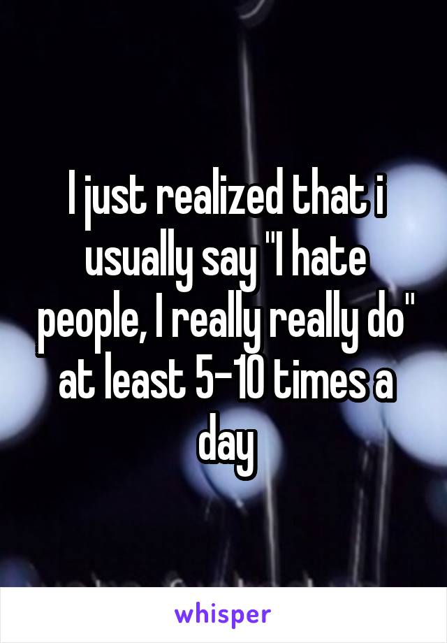 I just realized that i usually say "I hate people, I really really do" at least 5-10 times a day