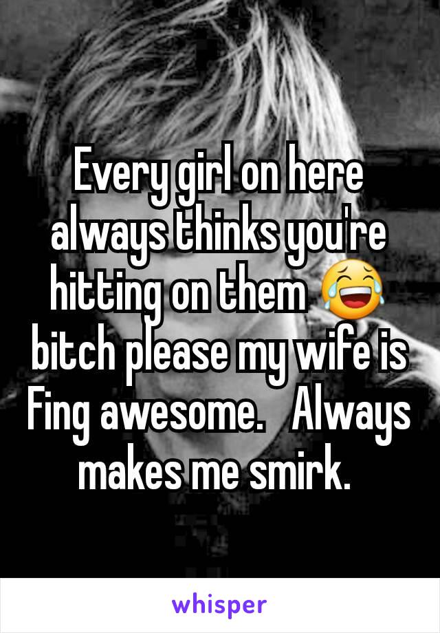 Every girl on here always thinks you're hitting on them 😂  bitch please my wife is Fing awesome.   Always makes me smirk. 