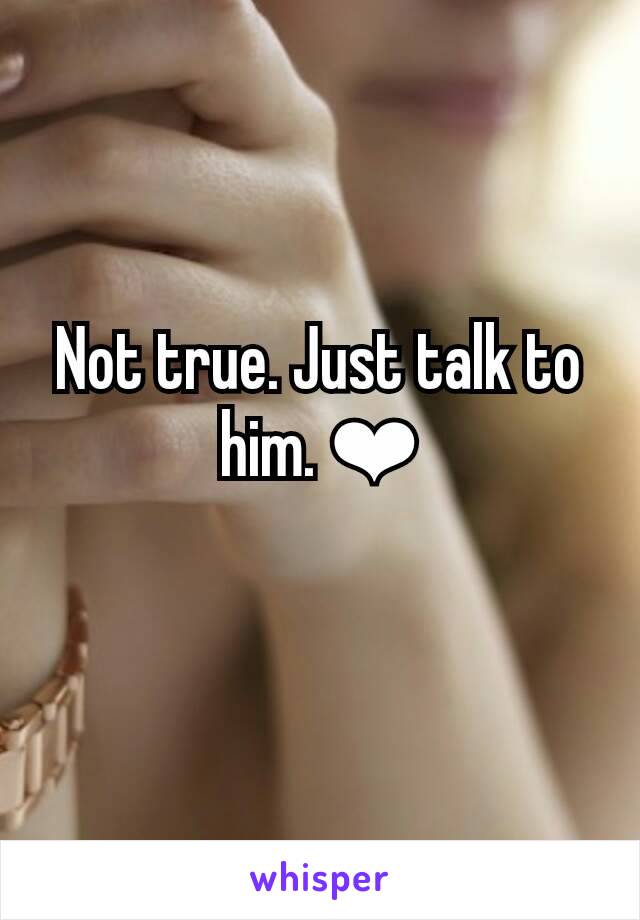 Not true. Just talk to him. ❤