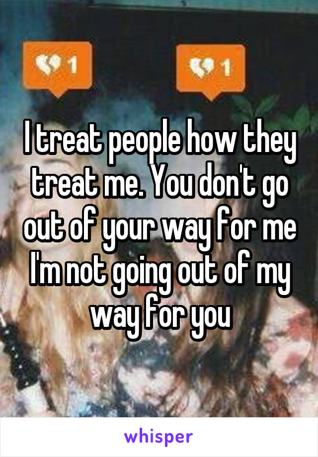 I treat people how they treat me. You don't go out of your way for me I'm not going out of my way for you