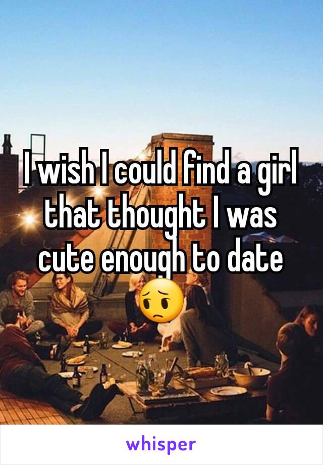 I wish I could find a girl that thought I was cute enough to date 😔