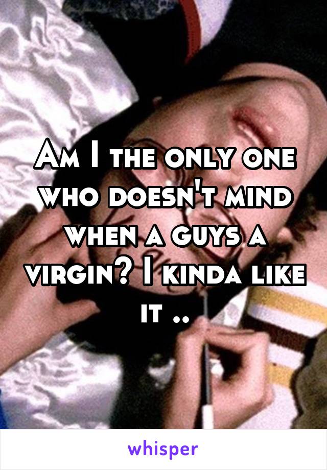 Am I the only one who doesn't mind when a guys a virgin? I kinda like it ..