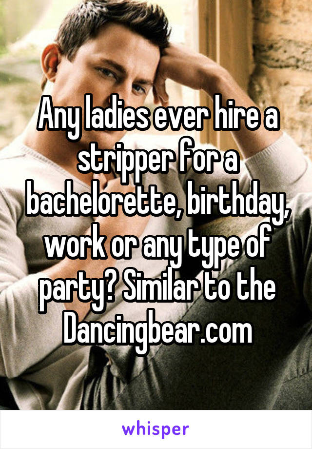 Any ladies ever hire a stripper for a bachelorette, birthday, work or any type of party? Similar to the Dancingbear.com