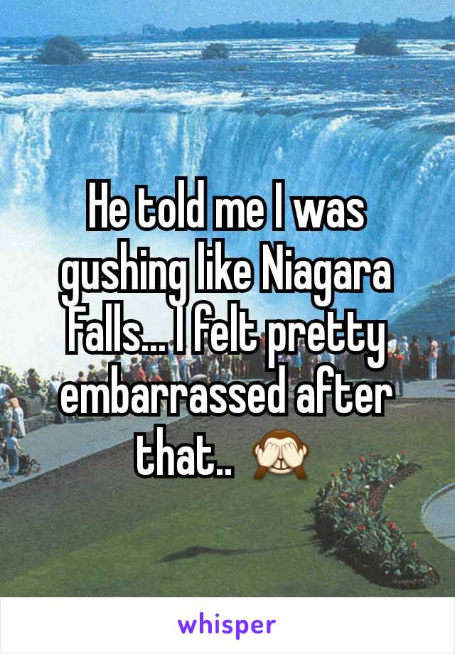 He told me I was gushing like Niagara Falls... I felt pretty embarrassed after that.. 🙈