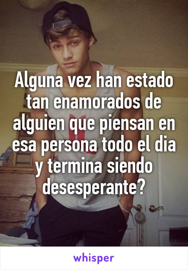 Alguna vez han estado tan enamorados de alguien que piensan en esa persona todo el dia y termina siendo desesperante?