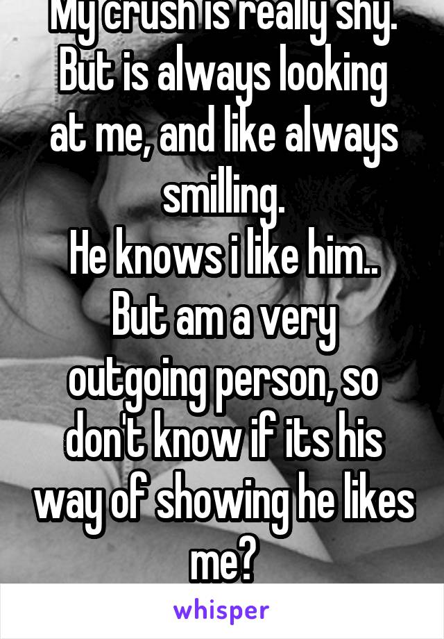 My crush is really shy.
But is always looking at me, and like always smilling.
He knows i like him..
But am a very outgoing person, so don't know if its his way of showing he likes me?
