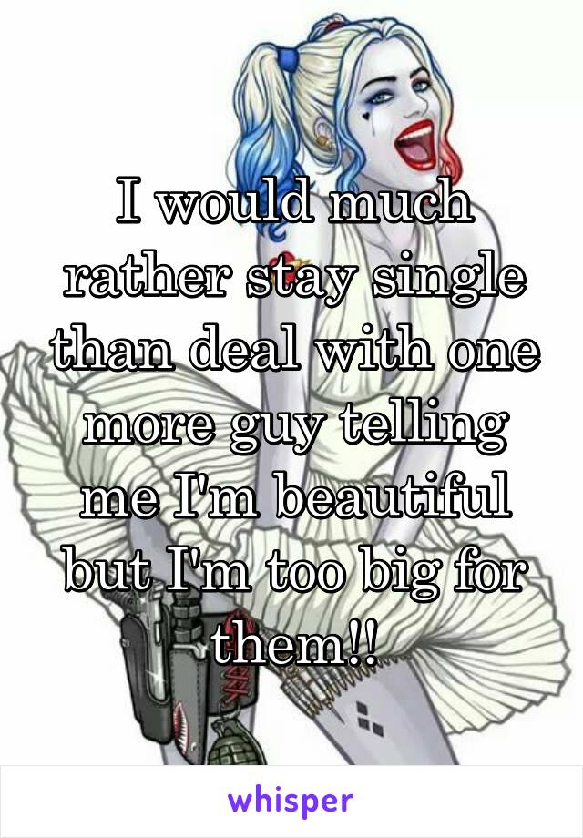 I would much rather stay single than deal with one more guy telling me I'm beautiful but I'm too big for them!!