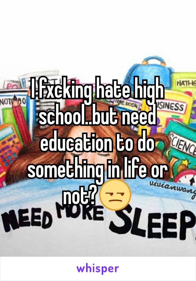 I fxcking hate high school..but need education to do something in life or not?😒