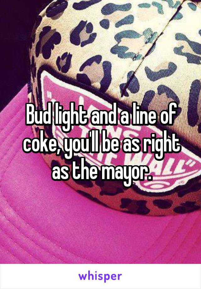 Bud light and a line of coke, you'll be as right as the mayor.