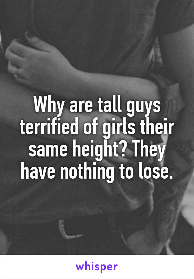 Why are tall guys terrified of girls their same height? They have nothing to lose.