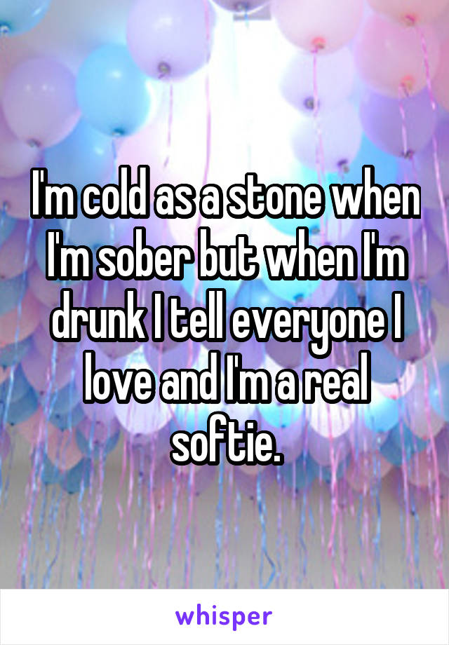 I'm cold as a stone when I'm sober but when I'm drunk I tell everyone I love and I'm a real softie.