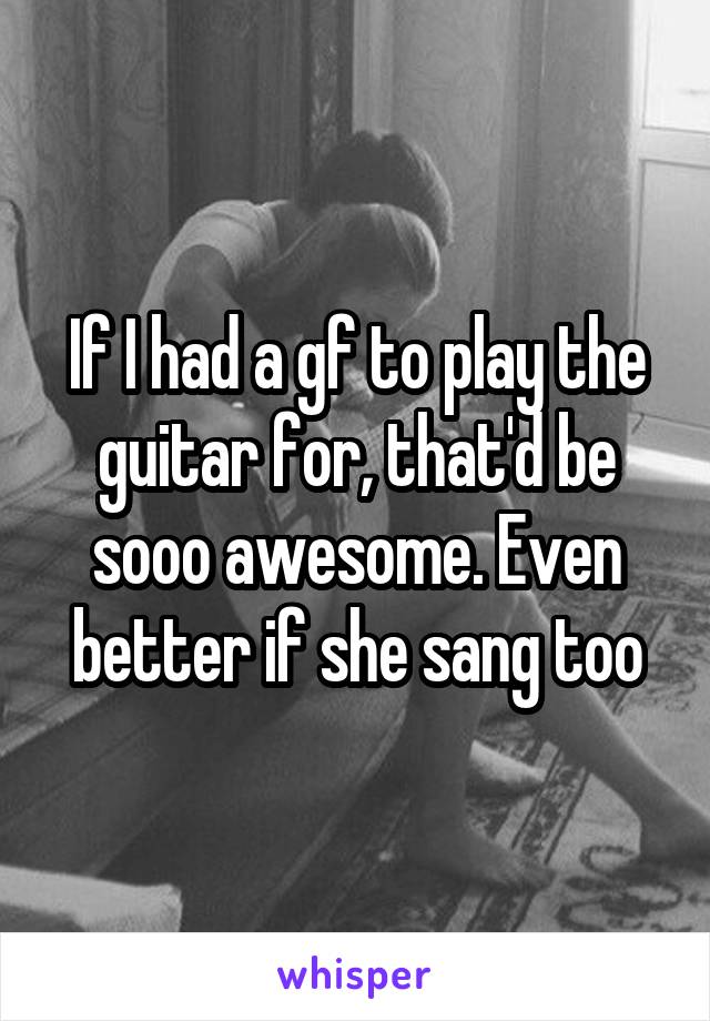 If I had a gf to play the guitar for, that'd be sooo awesome. Even better if she sang too