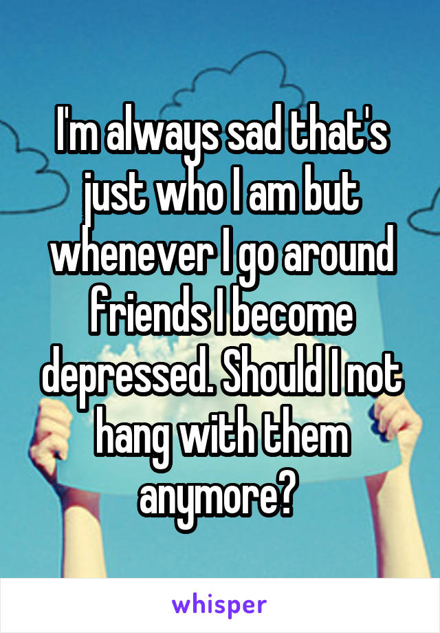 I'm always sad that's just who I am but whenever I go around friends I become depressed. Should I not hang with them anymore? 