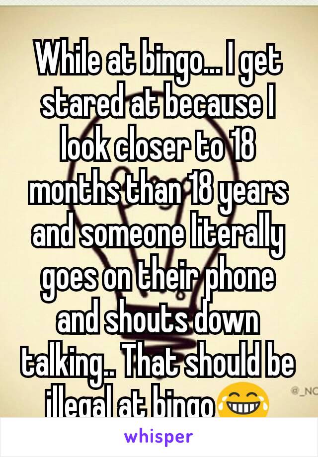 While at bingo... I get stared at because I look closer to 18 months than 18 years and someone literally goes on their phone and shouts down talking.. That should be illegal at bingo😂