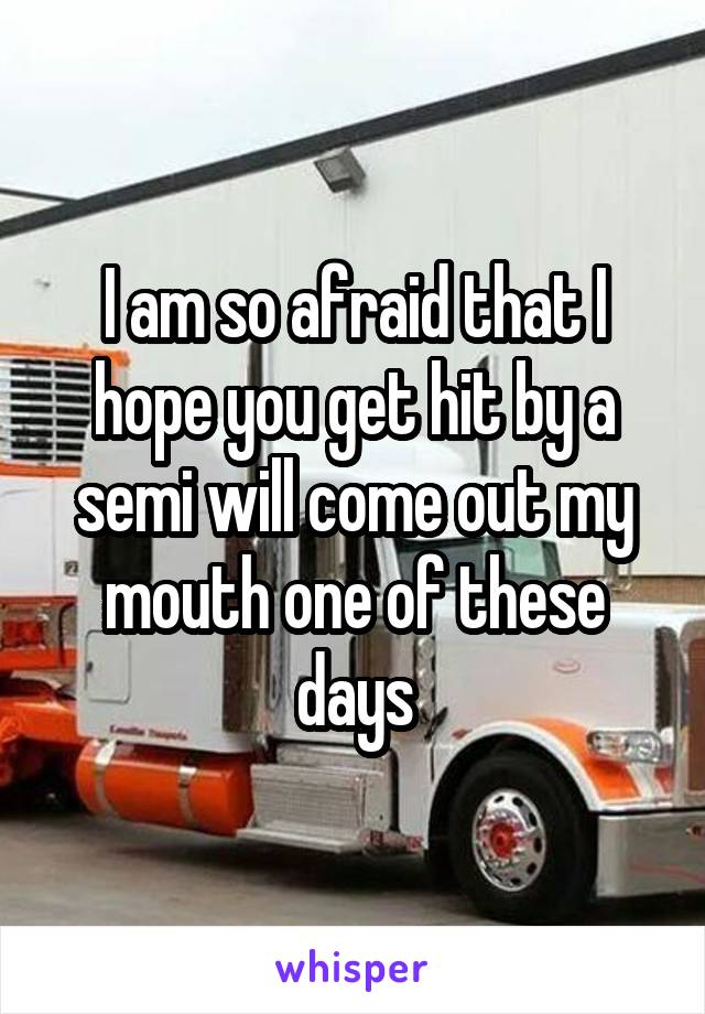 I am so afraid that I hope you get hit by a semi will come out my mouth one of these days