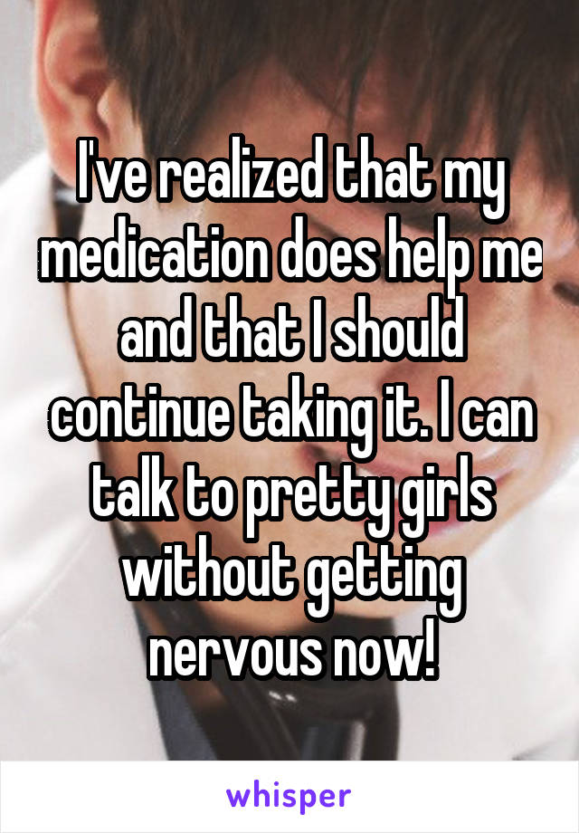 I've realized that my medication does help me and that I should continue taking it. I can talk to pretty girls without getting nervous now!