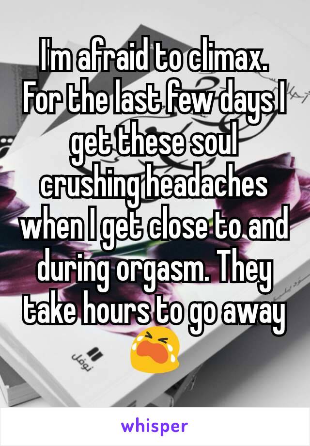 I'm afraid to climax. For the last few days I get these soul crushing headaches when I get close to and during orgasm. They take hours to go away 😭
