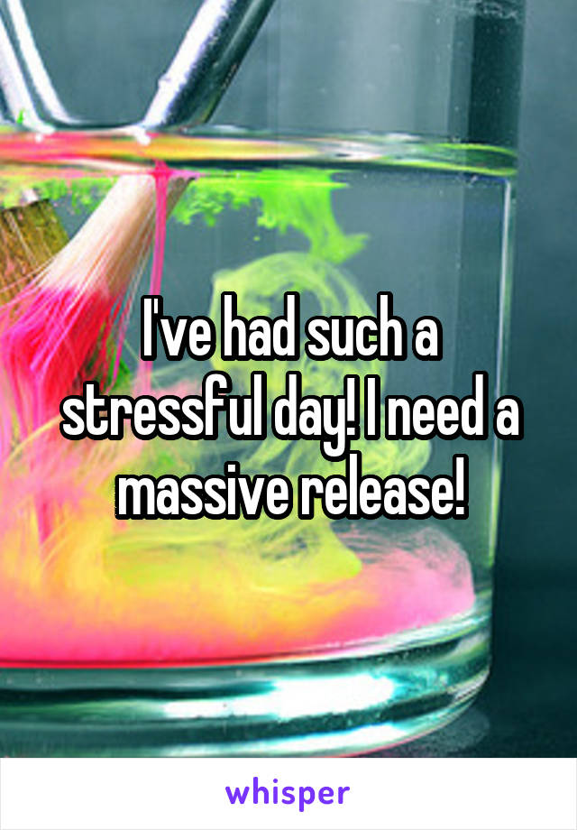 I've had such a stressful day! I need a massive release!